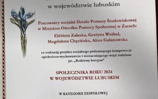 Dyplom o treści: WOJEWODA LUBUSKI „To, co możesz uczynić jest tylko maleńka kroplą w ogromie oceanu ale właśnie jest tym, co nadaje znaczenie Twojemu życiu." A. Schweitzer SPOLECZNIK ROKU 2024 Pracownicy socjalni Działu Pomocy Środowiskowej w Miejskim Ośrodku Pomocy Społecznej w Żarach: Elżbieta Zaleska, Grażyna Wróbel, Magdalena Chęcińska, Alina Gulanowska za realizacje projektu socjalnego podnoszącego kompetencje opiekuńczo - wychowawcze i wzmacniającego więzi rodzinne pn. „Rodzinny kompas" otrzymują tytuł SPOLECZNIK ROKU 2024 W WOJEWÓDZTWIE LUBUSKIM w kategorii ZESPOŁOWEJ Gorzów Wielkopolski, 19 listopada 2024 r.