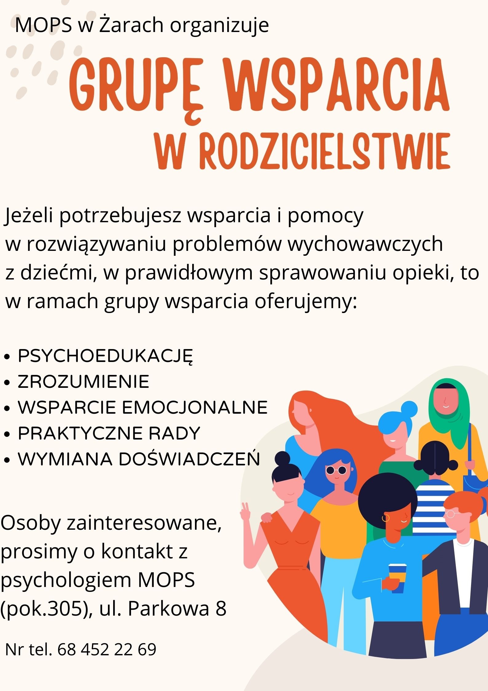 Plakat o treści: MOPS w Żarach organizuje grupę wsparcia w rodzicielstwie.
Jeżeli potrzebujesz wsparcia i pomocy w rozwiązywaniu problemów wychowawczych z dziećmi, w prawidłowym sprawowaniu opieki, to w ramach grupy wsparcia oferujemy:
- psychoedukację;
- zrozumienie;
- wsparcie emocjonalne;
- praktyczne rady;
- wymiana doświadczeń.
Osoby zainteresowane prosimy o kontakt z psychologiem MOPS (pok. 305), ul. Parkowa 8 w Żarach.
Nr tel. 68 452 22 69

