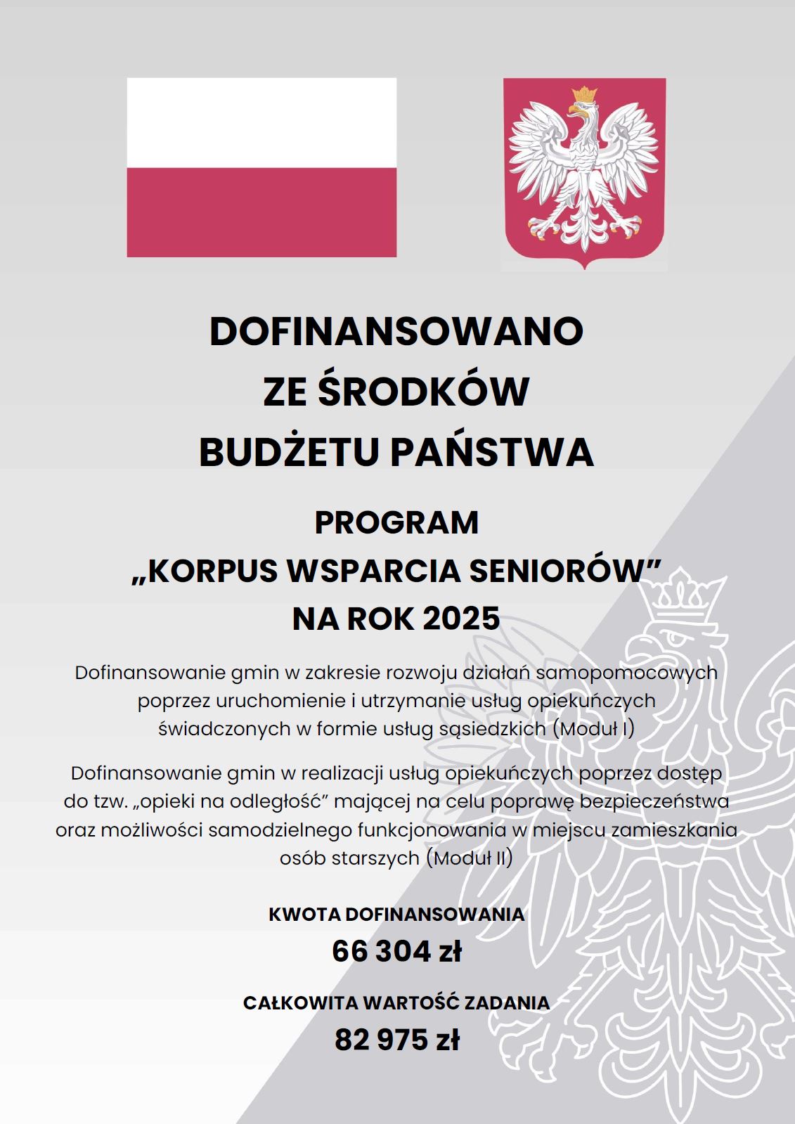 plakat z flagą RP i godłem o treści: DOFINANSOWANO ZE ŚRODKÓW BUDŻETU PAŃSTWA PROGRAM „KORPUS WSPARCIA SENIORÓW” NA ROK 2025 Dofinansowanie gmin w zakresie rozwoju działań samopomocowych poprzez uruchomienie i utrzymanie usług opiekuńczych świadczonych w formie usług sąsiedzkich (Moduł I) Dofinansowanie gmin w realizacji usług opiekuńczych poprzez dostęp do tzw. „opieki na odległość” mającej na celu poprawę bezpieczeństwa oraz możliwości samodzielnego funkcjonowania w miejscu zamieszkania osób starszych (Moduł II) KWOTA DOFINANSOWANIA 66 304 zł CAŁKOWITA WARTOŚĆ ZADANIA 82 975 zł 
